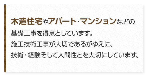 木造住宅やアパート・マンションなどの基礎工事を得意としています。施工技術工事が大切であるがゆえに、技術・経験そして人間性とを大切にしています。